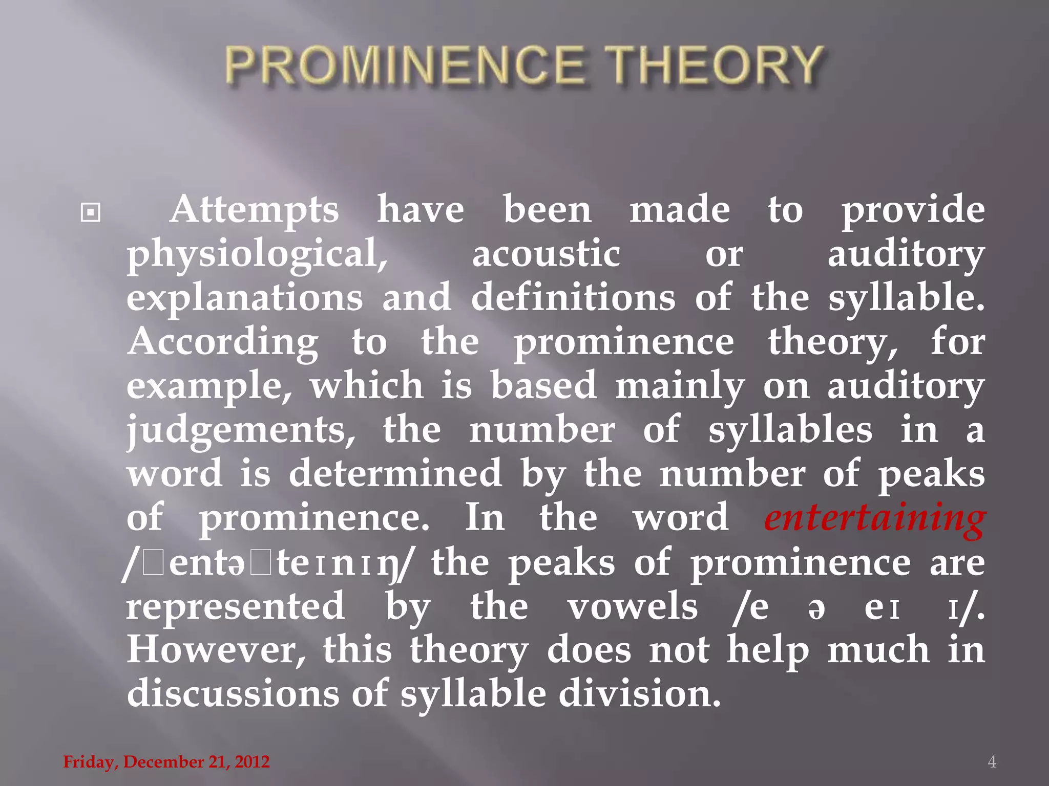        Attempts have been made to provide
       physiological,     acoustic     or  auditory
       explanations and definitions of the syllable.
       According to the prominence theory, for
       example, which is based mainly on auditory
       judgements, the number of syllables in a
       word is determined by the number of peaks
       of prominence. In the word entertaining
       /ˌentəˌ teɪnɪŋ/ the peaks of prominence are
       represented by the vowels /e ə eɪ ɪ/.
       However, this theory does not help much in
       discussions of syllable division.
Friday, December 21, 2012                              4
 