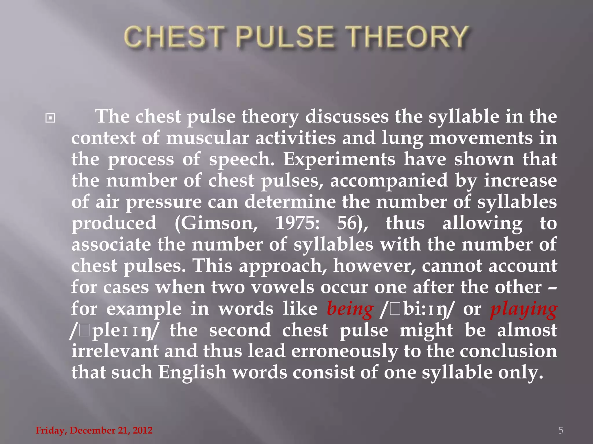         The chest pulse theory discusses the syllable in the
       context of muscular activities and lung movements in
       the process of speech. Experiments have shown that
       the number of chest pulses, accompanied by increase
       of air pressure can determine the number of syllables
       produced (Gimson, 1975: 56), thus allowing to
       associate the number of syllables with the number of
       chest pulses. This approach, however, cannot account
       for cases when two vowels occur one after the other –
       for example in words like being /ˌ   bi:ɪŋ/ or playing
       /ˌ pleɪɪŋ/ the second chest pulse might be almost
       irrelevant and thus lead erroneously to the conclusion
       that such English words consist of one syllable only.

Friday, December 21, 2012                                        5
 