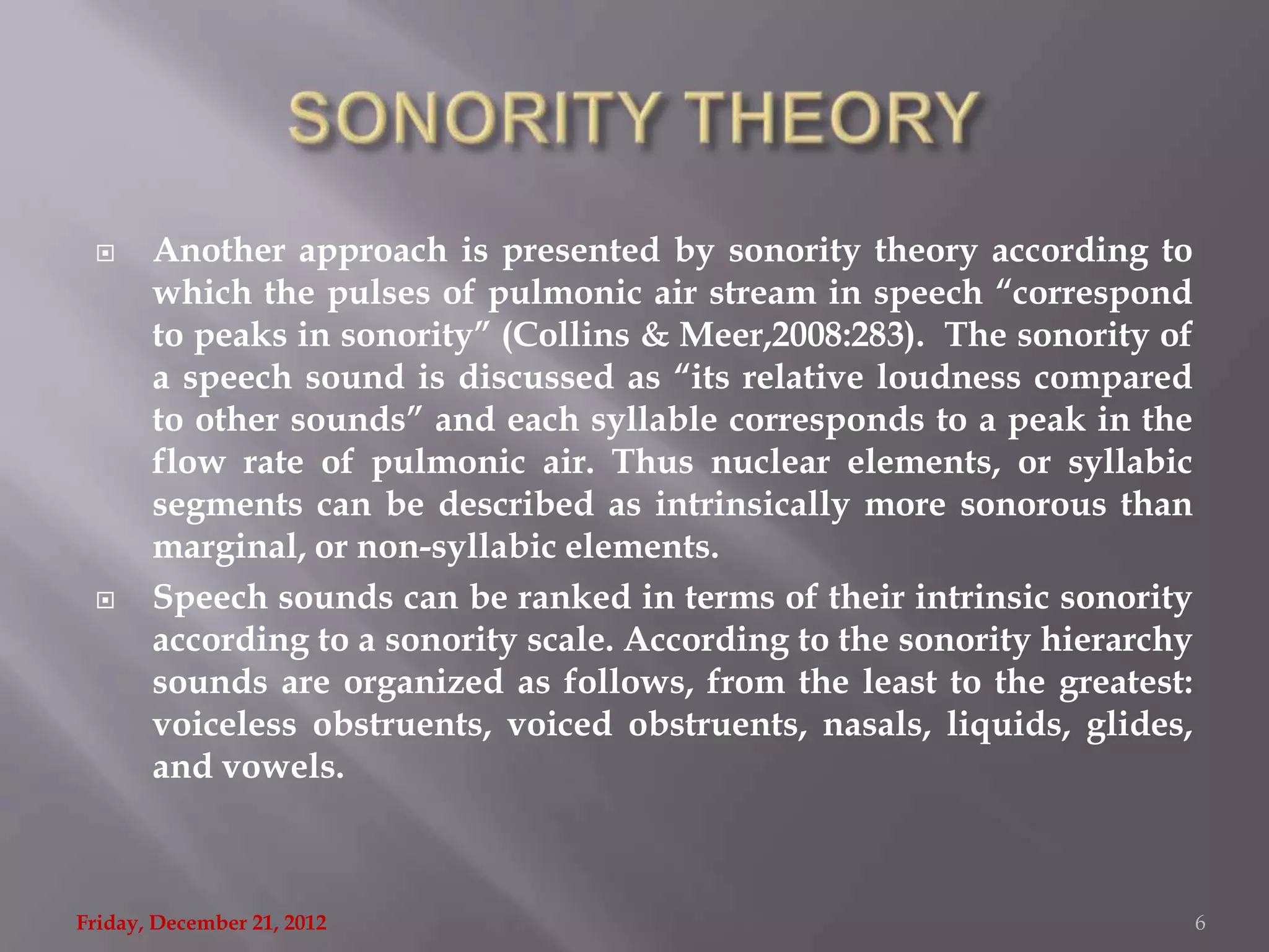      Another approach is presented by sonority theory according to
       which the pulses of pulmonic air stream in speech “correspond
       to peaks in sonority” (Collins & Meer,2008:283). The sonority of
       a speech sound is discussed as “its relative loudness compared
       to other sounds” and each syllable corresponds to a peak in the
       flow rate of pulmonic air. Thus nuclear elements, or syllabic
       segments can be described as intrinsically more sonorous than
       marginal, or non-syllabic elements.
      Speech sounds can be ranked in terms of their intrinsic sonority
       according to a sonority scale. According to the sonority hierarchy
       sounds are organized as follows, from the least to the greatest:
       voiceless obstruents, voiced obstruents, nasals, liquids, glides,
       and vowels.



Friday, December 21, 2012                                                   6
 