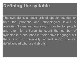 Defining the syllable

The syllable is a basic unit of speech studied on
both the phonetic and phonological levels of
analysis. No matter how easy it can be for people
and even for children to count the number of
syllables in a sequence in their native language, still
there are no universally agreed upon phonetic
definitions of what a syllable is.
 