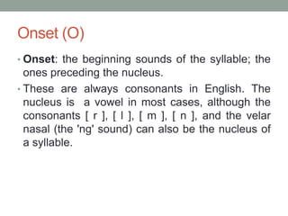 Onset (O)
• Onset: the beginning sounds of the syllable; the
  ones preceding the nucleus.
• These are always consonants in English. The
  nucleus is a vowel in most cases, although the
  consonants [ r ], [ l ], [ m ], [ n ], and the velar
  nasal (the 'ng' sound) can also be the nucleus of
  a syllable.
 