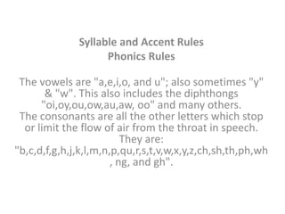 Syllable and Accent Rules
                    Phonics Rules

 The vowels are "a,e,i,o, and u"; also sometimes "y"
       & "w". This also includes the diphthongs
      "oi,oy,ou,ow,au,aw, oo" and many others.
 The consonants are all the other letters which stop
  or limit the flow of air from the throat in speech.
                          They are:
"b,c,d,f,g,h,j,k,l,m,n,p,qu,r,s,t,v,w,x,y,z,ch,sh,th,ph,wh
                       , ng, and gh".
 
