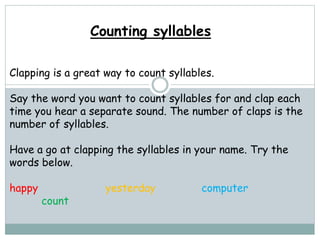 Counting syllables
Clapping is a great way to count syllables.
Say the word you want to count syllables for and clap each
time you hear a separate sound. The number of claps is the
number of syllables.
Have a go at clapping the syllables in your name. Try the
words below.
happy yesterday computer
count
 