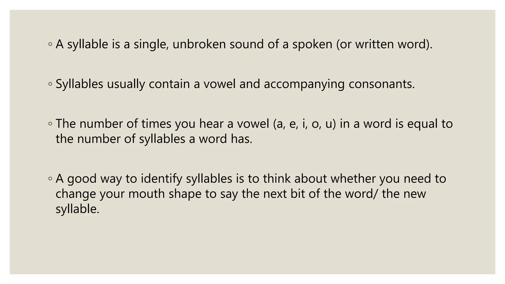 ◦ A syllable is a single, unbroken sound of a spoken (or written word).
◦ Syllables usually contain a vowel and accompanying consonants.
◦ The number of times you hear a vowel (a, e, i, o, u) in a word is equal to
the number of syllables a word has.
◦ A good way to identify syllables is to think about whether you need to
change your mouth shape to say the next bit of the word/ the new
syllable.