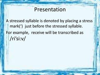 Presentation
A stressed syllable is denoted by placing a stress
mark(‘) just before the stressed syllable.
For example, receive will be transcribed as
/ri’si:v/
 