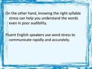 On the other hand, knowing the right syllable
stress can help you understand the words
even in poor audibility.
Fluent English speakers use word stress to
communicate rapidly and accurately.
 