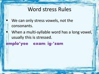 Word stress Rules
 We can only stress vowels, not the
consonants.
 When a multi-syllable word has a long vowel,
usually this is stressed.
emplo’yee exam: ig-’zam
 