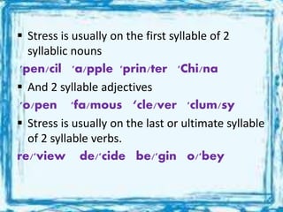  Stress is usually on the first syllable of 2
syllablic nouns
'pen/cil 'a/pple 'prin/ter 'Chi/na
 And 2 syllable adjectives
'o/pen 'fa/mous ‘cle/ver 'clum/sy
 Stress is usually on the last or ultimate syllable
of 2 syllable verbs.
re/'view de/'cide be/'gin o/'bey
 