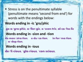  Stress is on the penultimate syllable
(penultimate means ‘second from end’) for
words with the endings below:
Words ending in -ic 'gra/phic
ge/o/'gra/phic, a/'ller/gic, e/'ccen/tric, al/co/'ho/lic
Words ending in -sion and -tion
de/mon/'stra/tion, e/du/'ca/tion, in/for/'ma/tion,
a/'dop/tion,
Words ending in -ious
de/'li/cious, 'glo/rious, 'con/scious,
 