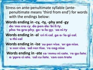 Stress on ante-penultimate syllable (ante-
penultimate means ‘third from end’) for words
with the endings below:
Words ending in -cy, -ty, -phy and -gy
de/'mo/cra/cy, de/pen/da/'bi/li/ty,
pho/'to/gra/phy, ge/'o/lo/gy, 'sa/ni/ty
Words ending in -al 'cri/ti/cal, ge/o/'lo/gi/cal,
'e/thi/cal
Words ending in -ise 'su/per/vise, 'or/ga/nise,
'e/xer/cise, 'ad/ver/tise, 're/cog/nise
Words ending in -ate co/'mmu/ni/cate, 're/gu/late,
a/'ppre/ci/ate, 'cal/cu/late, 'con/cen/trate
 