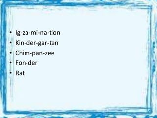 • Ig-za-mi-na-tion
• Kin-der-gar-ten
• Chim-pan-zee
• Fon-der
• Rat
 