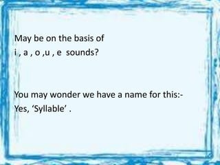 May be on the basis of
i , a , o ,u , e sounds?
You may wonder we have a name for this:-
Yes, ‘Syllable’ .
 