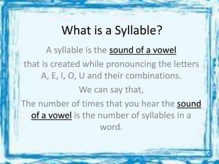 What is a Syllable?
A syllable is the sound of a vowel
that is created while pronouncing the letters
A, E, I, O, U and their combinations.
We can say that,
The number of times that you hear the sound
of a vowel is the number of syllables in a
word.
 