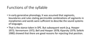 Functions of the syllable
• In early generative phonology, It was assumed that segments,
boundaries and rules stating permissible combinations of segments in
morphemes and words were sufficient to describe the sound systems
of languages.
• That is the stance taken in SPE. But subsequent work (e.g. Hooper
1972; Vennemann 1972; Bell and Hooper 1978; Kiparsky 1979; Selkirk
1980) showed that there are good reasons for rejecting that position.
 