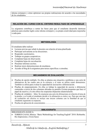 Universidad Nacional de Chimborazo
Escuela de…Idiomas
Sílabo de la Cátedra de…English Methodology I
5
idioma extranjero y cómo optimizar sus propias realizaciones de acuerdo a las necesidades
de los estudiantes.
RELACIÓN DEL CURSO CON EL CRITERIO RESULTADO DE APRENDIZAJE
La asignatura contribuye a sentar las bases para que el estudiante desarrolle destrezas
prácticas para enseñar inglés como idioma extranjero y su propia creatividad para mejorarlas
a cada paso.
METODOLOGÍA
El estudiante debe realizar:
Lecturas previas que señale la docente con relación al tema planificado
Participar activamente en las discusiones.
Responder cuestionarios.
Trabajar en grupos cooperativos.
Completar hojas de observación.
Completar hojas de coevaluación.
Presentar informes escritos.
Realizar micro demostraciones de enseñanza.
Acceder al blog de la asignatura para tareas específicas o consultas.
MECANISMOS DE EVALUACIÓN
Pruebas de opción múltiple. En ellas se plantea una situación o problema y una serie de
alternativas de las cuales una es la correcta y el resto se utiliza como distractores.
También se utiliza para evaluar la capacidad de asociación o diferenciación.
Pruebas de emparejamiento. En ellas se trabaja la capacidad de asociar o diferenciar
contenidos a través de dos columnas ubicadas en paralelo Existen preguntas que hace el
papel de reactivo y la otra ofrece las respuestas dispuestas aleatoriamente.
Pruebas de verdadero – falso. Se enumeran una serie de afirmaciones en relación al tema de
la prueba, y se le pide al estudiante decidir si la afirmación es cierta o no. Para que este tipo
de evaluación sea efectiva se incluye una tercera columna con la finalidad de que el
estudiante argumente su respuesta.
Pruebas de aplicación de conocimientos …………….
BIBLIOGRAFÍA
BIBLIOGRAFÍA BÁSICA:
TORRES CAJAS, Mónica. “Basic Methodology for Teaching English” 2010. Riobamba.
Rio Impresiones. (Texto base).
 