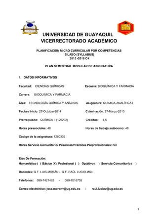 1
UNIVERSIDAD DE GUAYAQUIL
VICERRECTORADO ACADÉMICO
PLANIFICACIÓN MICRO CURRICULAR POR COMPETENCIAS
SÍLABO (SYLLABUS)
2015 -2016 C-I
PLAN SEMESTRAL MODULAR DE ASIGNATURA
1. DATOS INFORMATIVOS
Facultad: CIENCIAS QUÍMICAS Escuela: BIOQUÍMICA Y FARMACIA
Carrera: BIOQUÍMICA Y FARMACIA
Área: TECNOLOGÍA QUÍMICA Y ANÁLISIS Asignatura: QUÍMICA ANALÍTICA I
Fechas Inicio: 27-Octubre-2014 Culminación: 27-Marzo-2015
Prerrequisito: QUÍMICA II (126202) Créditos: 4,5
Horas presenciales: 48 Horas de trabajo autónomo: 48
Código de la asignatura: 1260302
Horas Servicio Comunitario/ Pasantías/Prácticas Preprofesionales: NO
Ejes De Formación:
Humanístico ( ) Básico (X) Profesional ( ) Optativo ( ) Servicio Comunitario ( )
Docentes: Q.F. LUIS MORÁN - Q.F. RAÚL LUCIO MSc.
Teléfonos: 099-7421492 - 099-7016705
Correo electrónico: jose.moranv@ug.edu.ec - raul.luciov@ug.edu.ec
 
