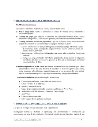 Syllabus Estandarizado-UTMACH | 7
5.- METODOLOGIA: (ENFOQUE METODOLOGICO)
5.1. Métodos de enseñanza
De acuerdo a la temática propuesta, las clases y las actividades serán:
a) Clases magistrales, donde se expondrán los temas de manera teórica, mostrando y
analizando ejemplos.
b) Trabajo en grupo, para elaborar los elementos de la literatura científica (fichas, citas y
referencias bibliográficas), como recurso operativo para elaborar el documento científico.
c) Trabajo autónomo u horas no presenciales, que será el material básico para estructurar la
carpeta del estudiante (o cuaderno) al que se agregará eltrabajo en grupo:
1. Tareas estudiantiles, los trabajos bibliográficos semanales de tipo individual, además
de resúmenes, mapas conceptuales, mapas mentales, cuadros sinópticos, líneas de
tiempo, ensayos, entre otros.
2. Investigaciones bibliográficas, individuales o por grupos sobre profundización de temas
a tratarse.
3. Trabajos de campo, realizados individual o grupalmente, donde realizan investigación,
recopilación de datos acerca de los procesos y datos de la empresa para estructurar
esquemas de base de datos.
d) Formas organizativas de las clases, los alumnos asistirán a clase con el material guía (libro)
adelantando la lectura del tema de clase de acuerdo a la instrucción previa del docente,
sobre los puntos sobresalientes o trascendentales que se van a exponer. De estos análisis
saldrán los trabajos bibliográficos que deberán desarrollar y entregar posteriormente.
e) Medios tecnológicos que se utilizaran para la enseñanza:
 Pizarrón para tiza líquida y marcadoresde varios colores.
 Libros y revistas de la biblioteca.
 Internet y material de Webs.
 Equipo de proyección multimedia y material académico en Power Point.
 Aplicaciones ADOBE: Ilustrator, Photoshop, Flash, Indisign
 Aula Virtual
 Laboratorio de computación
 Software para diseño gráfico y multimedia
6.- COMPONENTE INVESTIGATIVO DE LA ASIGNATURA:
Los tipos de investigación que se realizará en la asignatura son:
Investigación Formativa.- Referida al aprendizaje por descubrimiento y construcción del
conocimiento por parte de los estudiantes. Este método consiste en que el profesor a partir de una
 