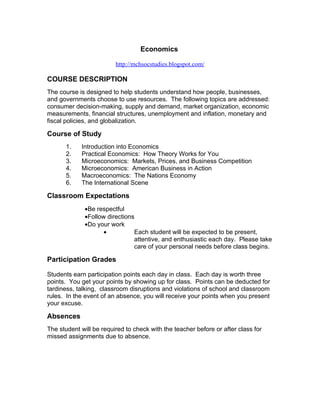 Economics

                         http://mchsocstudies.blogspot.com/

COURSE DESCRIPTION
The course is designed to help students understand how people, businesses,
and governments choose to use resources. The following topics are addressed:
consumer decision-making, supply and demand, market organization, economic
measurements, financial structures, unemployment and inflation, monetary and
fiscal policies, and globalization.

Course of Study
       1.   Introduction into Economics
       2.   Practical Economics: How Theory Works for You
       3.   Microeconomics: Markets, Prices, and Business Competition
       4.   Microeconomics: American Business in Action
       5.   Macroeconomics: The Nations Economy
       6.   The International Scene

Classroom Expectations
              •Be respectful
              •Follow directions
              •Do your work
                     •          Each student will be expected to be present,
                                attentive, and enthusiastic each day. Please take
                                care of your personal needs before class begins.

Participation Grades

Students earn participation points each day in class. Each day is worth three
points. You get your points by showing up for class. Points can be deducted for
tardiness, talking, classroom disruptions and violations of school and classroom
rules. In the event of an absence, you will receive your points when you present
your excuse.

Absences
The student will be required to check with the teacher before or after class for
missed assignments due to absence.
 