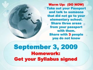Warm Up:  (DO NOW) Take out your Passport and talk to someone that did not go to your elementary school.  Share three areas from your passport with them. Share with 3 people you do not know September 3, 2009Homework:Get your Syllabus signed 