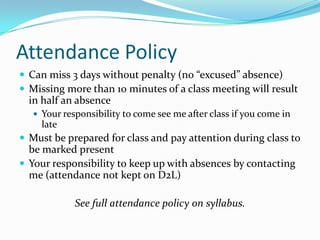 Attendance Policy
 Can miss 3 days without penalty (no “excused” absence)
 Missing more than 10 minutes of a class meeting will result
in half an absence
 Your responsibility to come see me after class if you come in
late
 Must be prepared for class and pay attention during class to
be marked present
 Your responsibility to keep up with absences by contacting
me (attendance not kept on D2L)
See full attendance policy on syllabus.
 