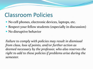 Classroom Policies
 No cell phones, electronic devices, laptops, etc.
 Respect your fellow students (especially in discussion)
 No disruptive behavior
Failure to comply with policies may result in dismissal
from class, loss of points, and/or further action as
deemed necessary by the professor, who also reserves the
right to add to these policies if problems arise during the
semester.
 
