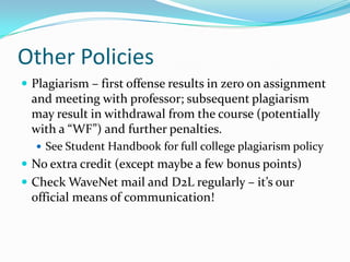Other Policies
 Plagiarism – first offense results in zero on assignment
and meeting with professor; subsequent plagiarism
may result in withdrawal from the course (potentially
with a “WF”) and further penalties.
 See Student Handbook for full college plagiarism policy
 No extra credit (except maybe a few bonus points)
 Check WaveNet mail and D2L regularly – it’s our
official means of communication!
 