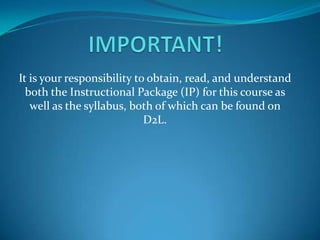 It is your responsibility to obtain, read, and understand
both the Instructional Package (IP) for this course as
well as the syllabus, both of which can be found on
D2L.
 
