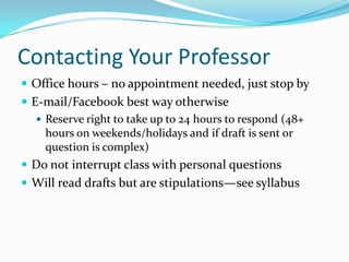Contacting Your Professor
 Office hours – no appointment needed, just stop by
 E-mail/Facebook best way otherwise
 Reserve right to take up to 24 hours to respond (48+
hours on weekends/holidays and if draft is sent or
question is complex)
 Do not interrupt class with personal questions
 Will read drafts but are stipulations—see syllabus
 
