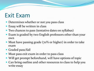 Exit Exam
 Determines whether or not you pass class
 Essay will be written in class
 Two chances to pass (tentative dates on syllabus)
 Exam is graded by two English professors other than your
own
 Must have passing grade (70% or higher) in order to take
exam
 Graded pass/fail
 Must pass exit exam in order to pass class
 Will get prompt beforehand, will have options of topic
 Can bring outline and other resources to class to help you
write essay
 
