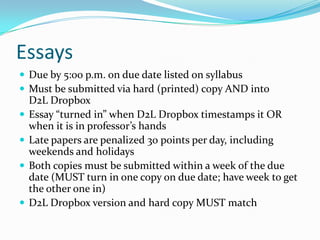 Essays
 Due by 5:00 p.m. on due date listed on syllabus
 Must be submitted via hard (printed) copy AND into
D2L Dropbox
 Essay “turned in” when D2L Dropbox timestamps it OR
when it is in professor’s hands
 Late papers are penalized 30 points per day, including
weekends and holidays
 Both copies must be submitted within a week of the due
date (MUST turn in one copy on due date; have week to get
the other one in)
 D2L Dropbox version and hard copy MUST match
 