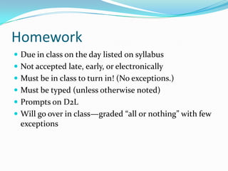 Homework
 Due in class on the day listed on syllabus
 Not accepted late, early, or electronically
 Must be in class to turn in! (No exceptions.)
 Must be typed (unless otherwise noted)
 Prompts on D2L
 Will go over in class—graded “all or nothing” with few
exceptions
 