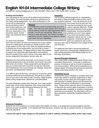 Page 2
English 101-04 Intermediate College Writing
Contact Info: ryantrauman@gmail.com / 502-759-4083 / Office: Hum 319F, Hours: MWF 10-Noon

Grading and Feedback                                                    Plagiarism
Your final grade for this course will be determined according to        The University defines plagiarism as “representing
three criteria. The most important will be your performance on          the words or ideas of someone else as one’s own in
four major writing assignments. Your active participation in the        any academic exercise.” Thus, all writing you do for
course will be assessed by                                                                   this course must be your own and
the two remaining criteria:       Respect                                                    must be exclusively for this course,
short writing responses, and      I probably don’t need to mention these, but just in        unless I stipulate differently. Please
your community interaction        case... Don’t talk over other people. Don’t be rude. pay special attention to the quotes,
with your classmates on the       Avoid profanity unless it’s really appropriate. Don’t      paraphrases, and documentation
discussion board, student         be late. Turn off your cell phones. When we’re             practices you use in your papers.
blogs, and classroom discus- having a class discussion, that means one class                 If you have any questions about
sions.                            discussion; let your neighbors pay attention. Brush plagiarism, please ask me. If you
                                  your teeth. Eat your vegetables.                           plagiarize, I reserve the right to
For most of the semester,                                                                    grant you a failure for the course
you’ll have the option to revise and resubmit any of your assign-       and your case may be reported to the College of Arts
ments for a better grade, provided you initially turned in a full       and Sciences.
length version on time. Also, if you think I’ve missed something
in grading one of your assignments, and you’d like to make a            For additional information concerning plagiarism,
case for a better grade, I’m always willing to listen. Be prepared      please consult the undergraduate catalog and/or con-
to support your arguments with explanations and evidence                sult a writing specialist in the Writing Center on the
about the quality of your work in terms of the major ideas for the      third floor of the library.
course, assignment descriptions, lecture notes, etc.
                                                                        General Education Statement
Regarding the short writing responses, you’ll receive full credit       This course fulfills a General Education Written Com-
for these assignments if you a) do them, and b) give it your best       munication Requirement. It focuses on writing as a
effort when you do them. These assignments are designed to              process of thinking as well as a mode of expression
help you process information and think through the new ideas            and communication. Writing will be presented as an
we’re developing in the course through our readings, classroom          integral aspect of thinking and learning and will there-
discussion, and Blackboard interface.                                   fore be a pervasive activity in this class.

In an effort to give fair warning, I will issue an “in-process” grade    Disabilities Access
sometime before the final drop/add day. This will be an assess-          Students who have a disability or condition which may
ment of your work in the class to date, including—larger projects,       impair their ability to complete assignments or other-
weekly writing assignments, attendance, and participation.               wise satisfy course criteria are encouraged to meet
                                                                         with instructor to identify, discuss and document any
The point distribution breaks down likes this: Four major assign-        feasible instructional modifications or accommoda-
ments: 50%; Short writing responses: 30%; Community Partici-             tions. Please inform instructor about circumstances
pation: 20%. Letter grades correspond following this chart:              no later than the second week of semester or as soon
A+       100-98           A      97-94            A-      93-91          as possible after a disability or condition is diagnosed,
B+       90-98            B      87-84            B-      83-81          whichever occurs earliest. For information and aux-
C+       80-78            C      77-74            C-      73-71          iliary assistance, contact the Disabilities Resource
D+       70-68            D      67-64            D-      63-61          Center.
F        60 and below



Grievance Procedure
Students who have questions or concerns about their grades, the class, or an assignment are encouraged to see their
instructor as soon as possible. If not satisfied with that discussion, students may see an assistant director of composition,
HM 319F, 852-5919.

I reserve the right to make changes to this syllabus in order to address scheduling conflicts and/or class needs.
 