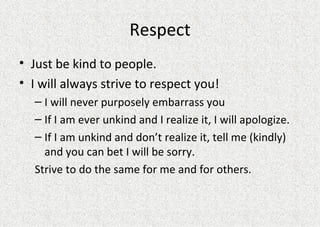 Respect Just be kind to people.  I will always strive to respect you! I will never purposely embarrass you If I am ever unkind and I realize it, I will apologize. If I am unkind and don’t realize it, tell me (kindly) and you can bet I will be sorry.  Strive to do the same for me and for others. 