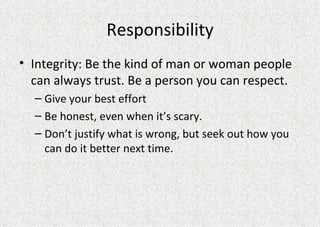 Responsibility Integrity: Be the kind of man or woman people can always trust. Be a person you can respect. Give your best effort Be honest, even when it’s scary. Don’t justify what is wrong, but seek out how you can do it better next time. 
