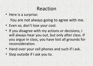 Reaction Here is a surprise:  You are not always going to agree with me.  Even so, don’t lose your cool. If you disagree with my actions or decisions, I will always hear you out, but only after class. If you argue in class, you have lost all grounds for reconsideration. Hand over your cell phones and such if I ask. Step outside if I ask you to.  