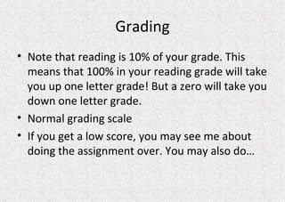 Grading Note that reading is 10% of your grade. This means that 100% in your reading grade will take you up one letter grade! But a zero will take you down one letter grade. Normal grading scale If you get a low score, you may see me about doing the assignment over. You may also do… 