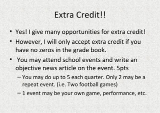 Extra Credit!! Yes! I give many opportunities for extra credit! However, I will only accept extra credit if you have no zeros in the grade book.  You may attend school events and write an objective news article on the event. 5pts You may do up to 5 each quarter. Only 2 may be a repeat event. (i.e. Two football games) 1 event may be your own game, performance, etc.  