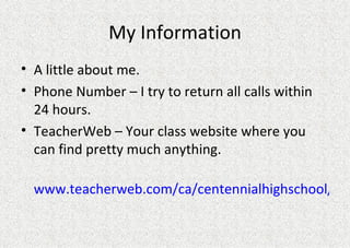 My Information A little about me.  Phone Number – I try to return all calls within 24 hours. TeacherWeb – Your class website where you can find pretty much anything.  www.teacherweb.com/ca/centennialhighschool/finger 