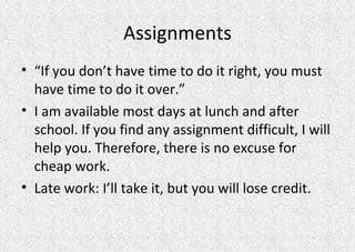 Assignments “ If you don’t have time to do it right, you must have time to do it over.” I am available most days at lunch and after school. If you find any assignment difficult, I will help you. Therefore, there is no excuse for cheap work. Late work: I’ll take it, but you will lose credit.  