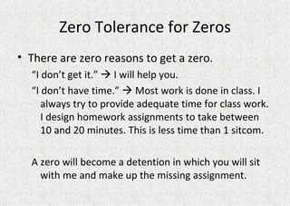 Zero Tolerance for Zeros There are zero reasons to get a zero.  “ I don’t get it.”    I will help you. “ I don’t have time.”    Most work is done in class. I always try to provide adequate time for class work. I design homework assignments to take between 10 and 20 minutes. This is less time than 1 sitcom. A zero will become a detention in which you will sit with me and make up the missing assignment.  