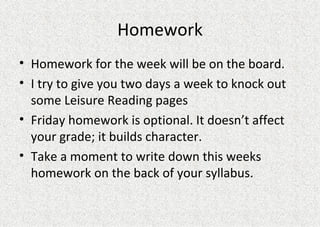 Homework Homework for the week will be on the board. I try to give you two days a week to knock out some Leisure Reading pages Friday homework is optional. It doesn’t affect your grade; it builds character. Take a moment to write down this weeks homework on the back of your syllabus.  