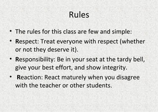 Rules The rules for this class are few and simple: R espect: Treat everyone with respect (whether or not they deserve it). R esponsibility: Be in your seat at the tardy bell, give your best effort, and show integrity.  R eaction: React maturely when you disagree with the teacher or other students.  