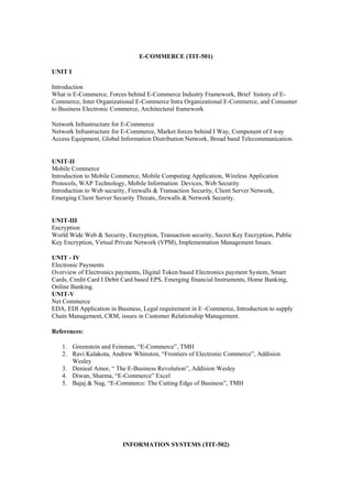 E-COMMERCE (TIT-501)

UNIT I

Introduction
What is E-Commerce, Forces behind E-Commerce Industry Framework, Brief history of E-
Commerce, Inter Organizational E-Commerce Intra Organizational E-Commerce, and Consumer
to Business Electronic Commerce, Architectural framework

Network Infrastructure for E-Commerce
Network Infrastructure for E-Commerce, Market forces behind I Way, Component of I way
Access Equipment, Global Information Distribution Network, Broad band Telecommunication.


UNIT-II
Mobile Commerce
Introduction to Mobile Commerce, Mobile Computing Application, Wireless Application
Protocols, WAP Technology, Mobile Information Devices, Web Security
Introduction to Web security, Firewalls & Transaction Security, Client Server Network,
Emerging Client Server Security Threats, firewalls & Network Security.


UNIT-III
Encryption
World Wide Web & Security, Encryption, Transaction security, Secret Key Encryption, Public
Key Encryption, Virtual Private Network (VPM), Implementation Management Issues.

UNIT - IV
Electronic Payments
Overview of Electronics payments, Digital Token based Electronics payment System, Smart
Cards, Credit Card I Debit Card based EPS, Emerging financial Instruments, Home Banking,
Online Banking.
UNIT-V
Net Commerce
EDA, EDI Application in Business, Legal requirement in E -Commerce, Introduction to supply
Chain Management, CRM, issues in Customer Relationship Management.

References:

   1. Greenstein and Feinman, “E-Commerce”, TMH
   2. Ravi Kalakota, Andrew Whinston, “Frontiers of Electronic Commerce”, Addision
      Wesley
   3. Denieal Amor, “ The E-Business Revolution”, Addision Wesley
   4. Diwan, Sharma, “E-Commerce” Excel
   5. Bajaj & Nag, “E-Commerce: The Cutting Edge of Business”, TMH




                          INFORMATION SYSTEMS (TIT-502)
 