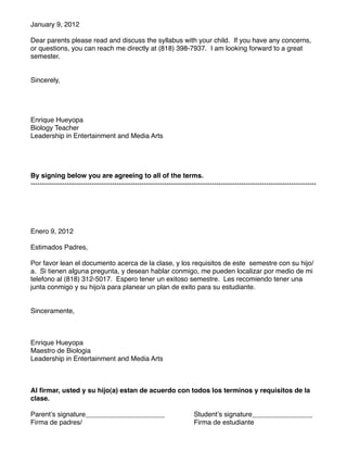 January 9, 2012

Dear parents please read and discuss the syllabus with your child. If you have any concerns,
or questions, you can reach me directly at (818) 398-7937. I am looking forward to a great
semester.


Sincerely,




Enrique Hueyopa
Biology Teacher
Leadership in Entertainment and Media Arts




By signing below you are agreeing to all of the terms.
------------------------------------------------------------------------------------------------------------------------------




Enero 9, 2012

Estimados Padres,

Por favor lean el documento acerca de la clase, y los requisitos de este semestre con su hijo/
a. Si tienen alguna pregunta, y desean hablar conmigo, me pueden localizar por medio de mi
telefono al (818) 312-5017. Espero tener un exitoso semestre. Les recomiendo tener una
junta conmigo y su hijo/a para planear un plan de exito para su estudiante.


Sinceramente,



Enrique Hueyopa
Maestro de Biologia
Leadership in Entertainment and Media Arts



Al ﬁrmar, usted y su hijo(a) estan de acuerdo con todos los terminos y requisitos de la
clase.

Parentʼs signature_____________________
 
                              Studentʼs signature________________
Firma de padres/
 
      
    
     
    
                              Firma de estudiante
 