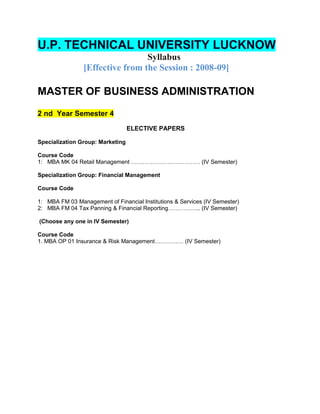 U.P. TECHNICAL UNIVERSITY LUCKNOW
                                 Syllabus
                [Effective from the Session : 2008-09]

MASTER OF BUSINESS ADMINISTRATION
2 nd Year Semester 4
                                  ELECTIVE PAPERS

Specialization Group: Marketing

Course Code
1: MBA MK 04 Retail Management ……………………………… (IV Semester)

Specialization Group: Financial Management

Course Code

1: MBA FM 03 Management of Financial Institutions & Services (IV Semester)
2: MBA FM 04 Tax Panning & Financial Reporting…………….. (IV Semester)

(Choose any one in IV Semester)

Course Code
1. MBA OP 01 Insurance & Risk Management…………… (IV Semester)
 