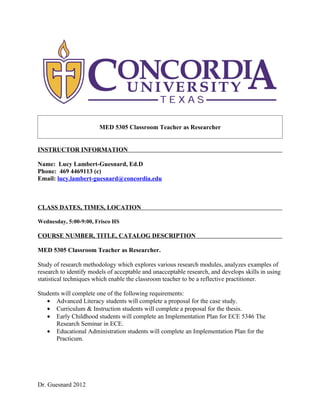 MED 5305 Classroom Teacher as Researcher


INSTRUCTOR INFORMATION

Name: Lucy Lambert-Guesnard, Ed.D
Phone: 469 4469113 (c)
Email: lucy.lambert-guesnard@concordia.edu



CLASS DATES, TIMES, LOCATION

Wednesday, 5:00-9:00, Frisco HS

COURSE NUMBER, TITLE, CATALOG DESCRIPTION

MED 5305 Classroom Teacher as Researcher.

Study of research methodology which explores various research modules, analyzes examples of
research to identify models of acceptable and unacceptable research, and develops skills in using
statistical techniques which enable the classroom teacher to be a reflective practitioner.

Students will complete one of the following requirements:
   • Advanced Literacy students will complete a proposal for the case study.
   • Curriculum & Instruction students will complete a proposal for the thesis.
   • Early Childhood students will complete an Implementation Plan for ECE 5346 The
       Research Seminar in ECE.
   • Educational Administration students will complete an Implementation Plan for the
       Practicum.




Dr. Guesnard 2012
 