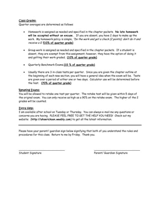 Class Grades:
Quarter averages are determined as follows:

       Homework is assigned as needed and specified in the chapter packets. No late homework
       will be accepted without an excuse. If you are absent, you have 2 days to make up the
       work. My homework policy is simple, “Do the work and get a check (2 points); don’t do it and
       receive a 0.”(10% of quarter grade)

       Group work is assigned as needed and specified in the chapter packets. If a student is
       absent, they are exempt from this assignment; however, they have the option of doing it
       and getting their work graded. (10% of quarter grade)

       Quarterly Benchmark Exams.(10 % of quarter grade)

       Usually there are 3 in-class tests per quarter. Since you are given the chapter outline at
       the beginning of each new section, you will have a general idea when the exam will be. Tests
       are given over a period of either one or two days. Calculator use will be determined before
       the test. (70% of quarter grade)

Retaking Exams:
You will be allowed to retake one test per quarter. The retake test will be given within 5 days of
the original exam. You can only receive as high as a 90% on the retake exam. The higher of the 2
grades will be counted.

Extra Help:
I am available after school on Tuesday or Thursday. You can always e-mail me any questions or
concerns you are having. PLEASE FEEL FREE TO GET THE HELP YOU NEED! Check out my
website: (http://ahserickson.weebly.com) to get all the latest information.



Please have your parent/ guardian sign below signifying that both of you understand the rules and
procedures for this class. Return to me by Friday. Thank you.




____________________________                                 ____________________________
Student Signature                                            Parent/ Guardian Signature
 