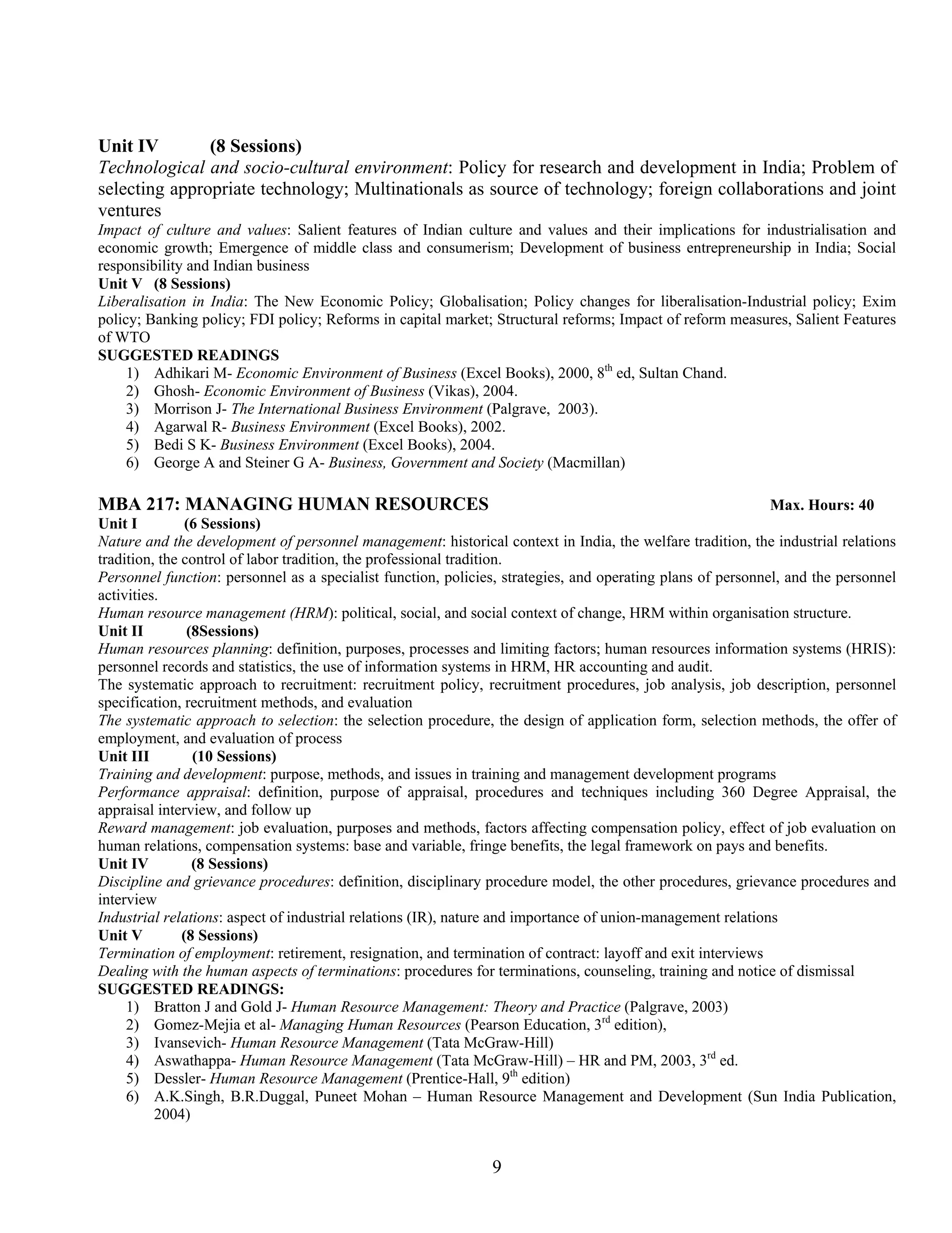 Unit IV        (8 Sessions)
Technological and socio-cultural environment: Policy for research and development in India; Problem of
selecting appropriate technology; Multinationals as source of technology; foreign collaborations and joint
ventures
Impact of culture and values: Salient features of Indian culture and values and their implications for industrialisation and
economic growth; Emergence of middle class and consumerism; Development of business entrepreneurship in India; Social
responsibility and Indian business
Unit V (8 Sessions)
Liberalisation in India: The New Economic Policy; Globalisation; Policy changes for liberalisation-Industrial policy; Exim
policy; Banking policy; FDI policy; Reforms in capital market; Structural reforms; Impact of reform measures, Salient Features
of WTO
SUGGESTED READINGS
     1) Adhikari M- Economic Environment of Business (Excel Books), 2000, 8th ed, Sultan Chand.
     2) Ghosh- Economic Environment of Business (Vikas), 2004.
     3) Morrison J- The International Business Environment (Palgrave, 2003).
     4) Agarwal R- Business Environment (Excel Books), 2002.
     5) Bedi S K- Business Environment (Excel Books), 2004.
     6) George A and Steiner G A- Business, Government and Society (Macmillan)

MBA 217: MANAGING HUMAN RESOURCES                                                                            Max. Hours: 40
Unit I          (6 Sessions)
Nature and the development of personnel management: historical context in India, the welfare tradition, the industrial relations
tradition, the control of labor tradition, the professional tradition.
Personnel function: personnel as a specialist function, policies, strategies, and operating plans of personnel, and the personnel
activities.
Human resource management (HRM): political, social, and social context of change, HRM within organisation structure.
Unit II         (8Sessions)
Human resources planning: definition, purposes, processes and limiting factors; human resources information systems (HRIS):
personnel records and statistics, the use of information systems in HRM, HR accounting and audit.
The systematic approach to recruitment: recruitment policy, recruitment procedures, job analysis, job description, personnel
specification, recruitment methods, and evaluation
The systematic approach to selection: the selection procedure, the design of application form, selection methods, the offer of
employment, and evaluation of process
Unit III         (10 Sessions)
Training and development: purpose, methods, and issues in training and management development programs
Performance appraisal: definition, purpose of appraisal, procedures and techniques including 360 Degree Appraisal, the
appraisal interview, and follow up
Reward management: job evaluation, purposes and methods, factors affecting compensation policy, effect of job evaluation on
human relations, compensation systems: base and variable, fringe benefits, the legal framework on pays and benefits.
Unit IV          (8 Sessions)
Discipline and grievance procedures: definition, disciplinary procedure model, the other procedures, grievance procedures and
interview
Industrial relations: aspect of industrial relations (IR), nature and importance of union-management relations
Unit V         (8 Sessions)
Termination of employment: retirement, resignation, and termination of contract: layoff and exit interviews
Dealing with the human aspects of terminations: procedures for terminations, counseling, training and notice of dismissal
SUGGESTED READINGS:
     1) Bratton J and Gold J- Human Resource Management: Theory and Practice (Palgrave, 2003)
     2) Gomez-Mejia et al- Managing Human Resources (Pearson Education, 3rd edition),
     3) Ivansevich- Human Resource Management (Tata McGraw-Hill)
     4) Aswathappa- Human Resource Management (Tata McGraw-Hill) – HR and PM, 2003, 3rd ed.
     5) Dessler- Human Resource Management (Prentice-Hall, 9th edition)
     6) A.K.Singh, B.R.Duggal, Puneet Mohan – Human Resource Management and Development (Sun India Publication,
          2004)


                                                               9
 