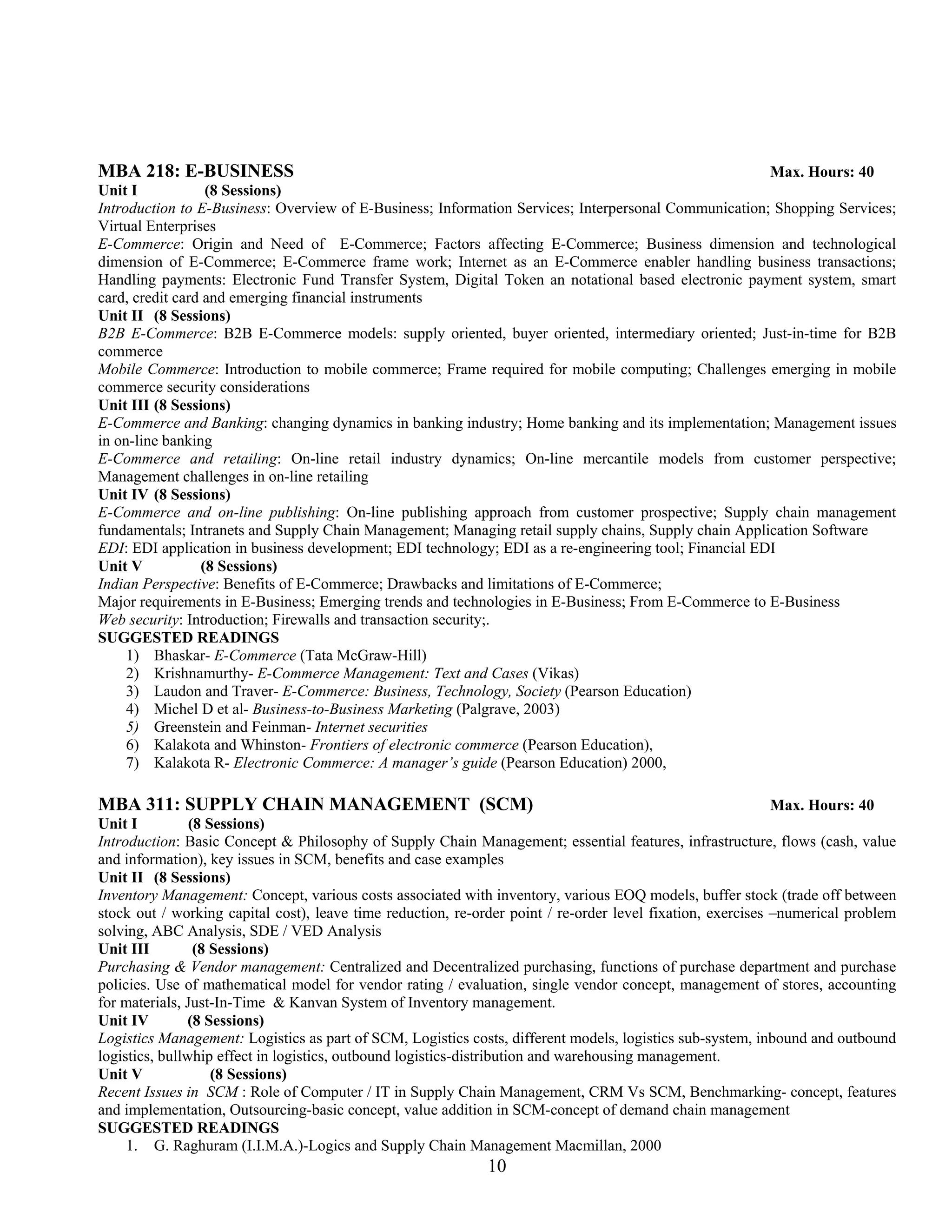 MBA 218: E-BUSINESS                                                                                     Max. Hours: 40
Unit I            (8 Sessions)
Introduction to E-Business: Overview of E-Business; Information Services; Interpersonal Communication; Shopping Services;
Virtual Enterprises
E-Commerce: Origin and Need of E-Commerce; Factors affecting E-Commerce; Business dimension and technological
dimension of E-Commerce; E-Commerce frame work; Internet as an E-Commerce enabler handling business transactions;
Handling payments: Electronic Fund Transfer System, Digital Token an notational based electronic payment system, smart
card, credit card and emerging financial instruments
Unit II (8 Sessions)
B2B E-Commerce: B2B E-Commerce models: supply oriented, buyer oriented, intermediary oriented; Just-in-time for B2B
commerce
Mobile Commerce: Introduction to mobile commerce; Frame required for mobile computing; Challenges emerging in mobile
commerce security considerations
Unit III (8 Sessions)
E-Commerce and Banking: changing dynamics in banking industry; Home banking and its implementation; Management issues
in on-line banking
E-Commerce and retailing: On-line retail industry dynamics; On-line mercantile models from customer perspective;
Management challenges in on-line retailing
Unit IV (8 Sessions)
E-Commerce and on-line publishing: On-line publishing approach from customer prospective; Supply chain management
fundamentals; Intranets and Supply Chain Management; Managing retail supply chains, Supply chain Application Software
EDI: EDI application in business development; EDI technology; EDI as a re-engineering tool; Financial EDI
Unit V           (8 Sessions)
Indian Perspective: Benefits of E-Commerce; Drawbacks and limitations of E-Commerce;
Major requirements in E-Business; Emerging trends and technologies in E-Business; From E-Commerce to E-Business
Web security: Introduction; Firewalls and transaction security;.
SUGGESTED READINGS
     1) Bhaskar- E-Commerce (Tata McGraw-Hill)
     2) Krishnamurthy- E-Commerce Management: Text and Cases (Vikas)
     3) Laudon and Traver- E-Commerce: Business, Technology, Society (Pearson Education)
     4) Michel D et al- Business-to-Business Marketing (Palgrave, 2003)
     5) Greenstein and Feinman- Internet securities
     6) Kalakota and Whinston- Frontiers of electronic commerce (Pearson Education),
     7) Kalakota R- Electronic Commerce: A manager’s guide (Pearson Education) 2000,

MBA 311: SUPPLY CHAIN MANAGEMENT (SCM)                                                                       Max. Hours: 40
Unit I          (8 Sessions)
Introduction: Basic Concept & Philosophy of Supply Chain Management; essential features, infrastructure, flows (cash, value
and information), key issues in SCM, benefits and case examples
Unit II (8 Sessions)
Inventory Management: Concept, various costs associated with inventory, various EOQ models, buffer stock (trade off between
stock out / working capital cost), leave time reduction, re-order point / re-order level fixation, exercises –numerical problem
solving, ABC Analysis, SDE / VED Analysis
Unit III         (8 Sessions)
Purchasing & Vendor management: Centralized and Decentralized purchasing, functions of purchase department and purchase
policies. Use of mathematical model for vendor rating / evaluation, single vendor concept, management of stores, accounting
for materials, Just-In-Time & Kanvan System of Inventory management.
Unit IV         (8 Sessions)
Logistics Management: Logistics as part of SCM, Logistics costs, different models, logistics sub-system, inbound and outbound
logistics, bullwhip effect in logistics, outbound logistics-distribution and warehousing management.
Unit V              (8 Sessions)
Recent Issues in SCM : Role of Computer / IT in Supply Chain Management, CRM Vs SCM, Benchmarking- concept, features
and implementation, Outsourcing-basic concept, value addition in SCM-concept of demand chain management
SUGGESTED READINGS
     1. G. Raghuram (I.I.M.A.)-Logics and Supply Chain Management Macmillan, 2000
                                                             10
 