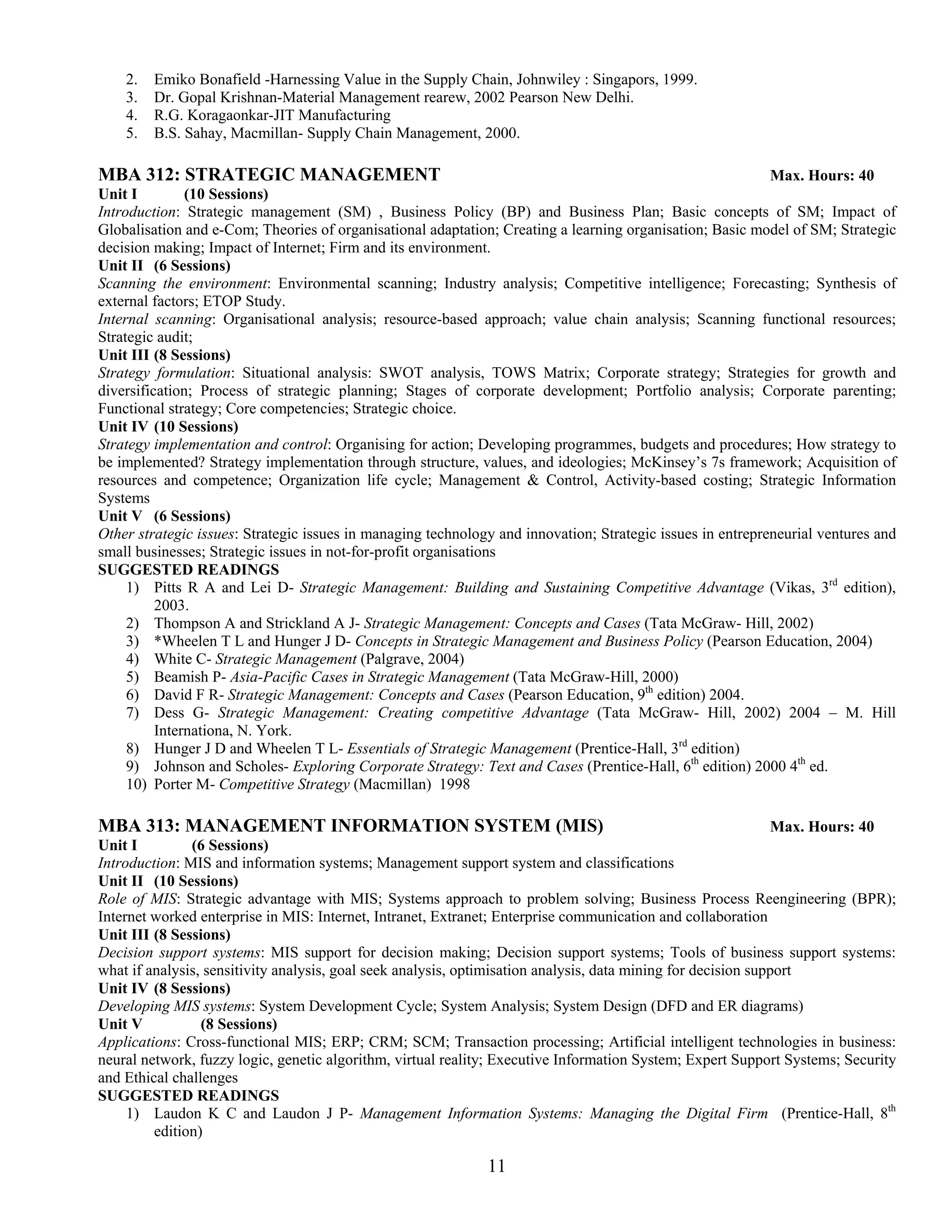 2.   Emiko Bonafield -Harnessing Value in the Supply Chain, Johnwiley : Singapors, 1999.
    3.   Dr. Gopal Krishnan-Material Management rearew, 2002 Pearson New Delhi.
    4.   R.G. Koragaonkar-JIT Manufacturing
    5.   B.S. Sahay, Macmillan- Supply Chain Management, 2000.

MBA 312: STRATEGIC MANAGEMENT                                                                               Max. Hours: 40
Unit I         (10 Sessions)
Introduction: Strategic management (SM) , Business Policy (BP) and Business Plan; Basic concepts of SM; Impact of
Globalisation and e-Com; Theories of organisational adaptation; Creating a learning organisation; Basic model of SM; Strategic
decision making; Impact of Internet; Firm and its environment.
Unit II (6 Sessions)
Scanning the environment: Environmental scanning; Industry analysis; Competitive intelligence; Forecasting; Synthesis of
external factors; ETOP Study.
Internal scanning: Organisational analysis; resource-based approach; value chain analysis; Scanning functional resources;
Strategic audit;
Unit III (8 Sessions)
Strategy formulation: Situational analysis: SWOT analysis, TOWS Matrix; Corporate strategy; Strategies for growth and
diversification; Process of strategic planning; Stages of corporate development; Portfolio analysis; Corporate parenting;
Functional strategy; Core competencies; Strategic choice.
Unit IV (10 Sessions)
Strategy implementation and control: Organising for action; Developing programmes, budgets and procedures; How strategy to
be implemented? Strategy implementation through structure, values, and ideologies; McKinsey’s 7s framework; Acquisition of
resources and competence; Organization life cycle; Management & Control, Activity-based costing; Strategic Information
Systems
Unit V (6 Sessions)
Other strategic issues: Strategic issues in managing technology and innovation; Strategic issues in entrepreneurial ventures and
small businesses; Strategic issues in not-for-profit organisations
SUGGESTED READINGS
     1) Pitts R A and Lei D- Strategic Management: Building and Sustaining Competitive Advantage (Vikas, 3rd edition),
          2003.
     2) Thompson A and Strickland A J- Strategic Management: Concepts and Cases (Tata McGraw- Hill, 2002)
     3) *Wheelen T L and Hunger J D- Concepts in Strategic Management and Business Policy (Pearson Education, 2004)
     4) White C- Strategic Management (Palgrave, 2004)
     5) Beamish P- Asia-Pacific Cases in Strategic Management (Tata McGraw-Hill, 2000)
     6) David F R- Strategic Management: Concepts and Cases (Pearson Education, 9th edition) 2004.
     7) Dess G- Strategic Management: Creating competitive Advantage (Tata McGraw- Hill, 2002) 2004 – M. Hill
          Internationa, N. York.
     8) Hunger J D and Wheelen T L- Essentials of Strategic Management (Prentice-Hall, 3rd edition)
     9) Johnson and Scholes- Exploring Corporate Strategy: Text and Cases (Prentice-Hall, 6th edition) 2000 4th ed.
     10) Porter M- Competitive Strategy (Macmillan) 1998

MBA 313: MANAGEMENT INFORMATION SYSTEM (MIS)                                                                   Max. Hours: 40
Unit I         (6 Sessions)
Introduction: MIS and information systems; Management support system and classifications
Unit II (10 Sessions)
Role of MIS: Strategic advantage with MIS; Systems approach to problem solving; Business Process Reengineering (BPR);
Internet worked enterprise in MIS: Internet, Intranet, Extranet; Enterprise communication and collaboration
Unit III (8 Sessions)
Decision support systems: MIS support for decision making; Decision support systems; Tools of business support systems:
what if analysis, sensitivity analysis, goal seek analysis, optimisation analysis, data mining for decision support
Unit IV (8 Sessions)
Developing MIS systems: System Development Cycle; System Analysis; System Design (DFD and ER diagrams)
Unit V           (8 Sessions)
Applications: Cross-functional MIS; ERP; CRM; SCM; Transaction processing; Artificial intelligent technologies in business:
neural network, fuzzy logic, genetic algorithm, virtual reality; Executive Information System; Expert Support Systems; Security
and Ethical challenges
SUGGESTED READINGS
     1) Laudon K C and Laudon J P- Management Information Systems: Managing the Digital Firm (Prentice-Hall, 8th
         edition)

                                                              11
 